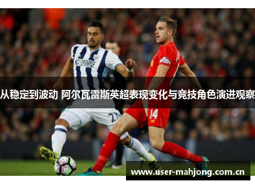从稳定到波动 阿尔瓦雷斯英超表现变化与竞技角色演进观察 从稳定到波动 阿尔瓦雷斯英超表现变化与竞技角色演进观察